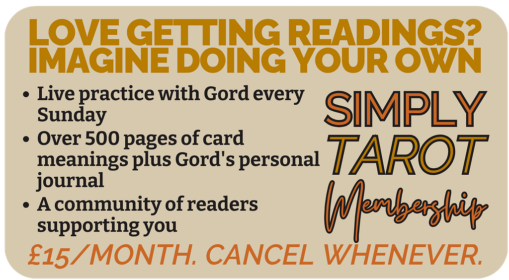 LOVE GETTING READINGS?
IMAGINE DOING YOUR OWN
Join Simply Tarot Membership
Over 500 pages of card meanings plus Gord's personal journal
Live practice with Gord every Sunday
A community of readers supporting you
£15/month. Cancel whenever.