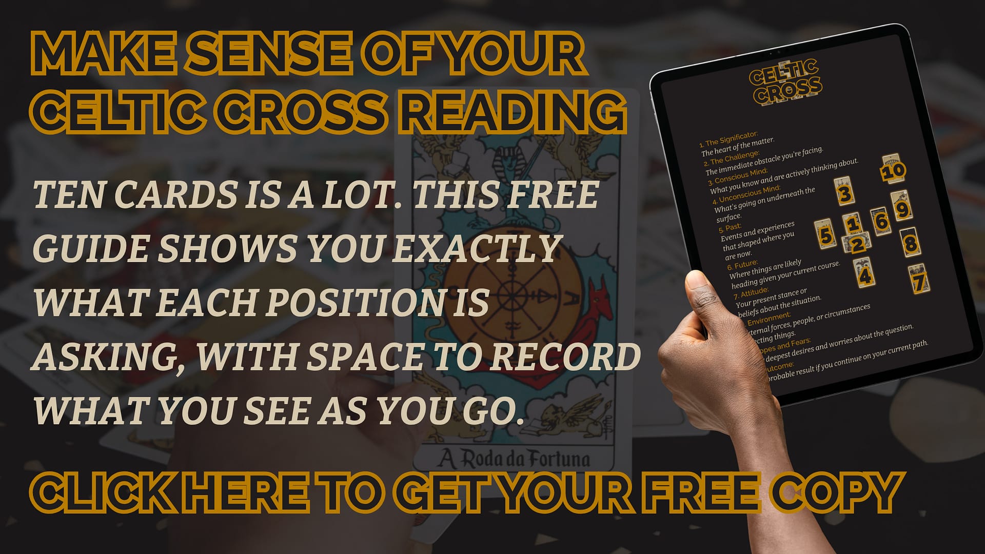 MAKE SENSE OF YOUR CELTIC CROSS READING Ten cards is a lot. This free guide shows you exactly what each position is asking, with space to record what you see as you go. CLICK HERE TO GET YOUR FREE COPY