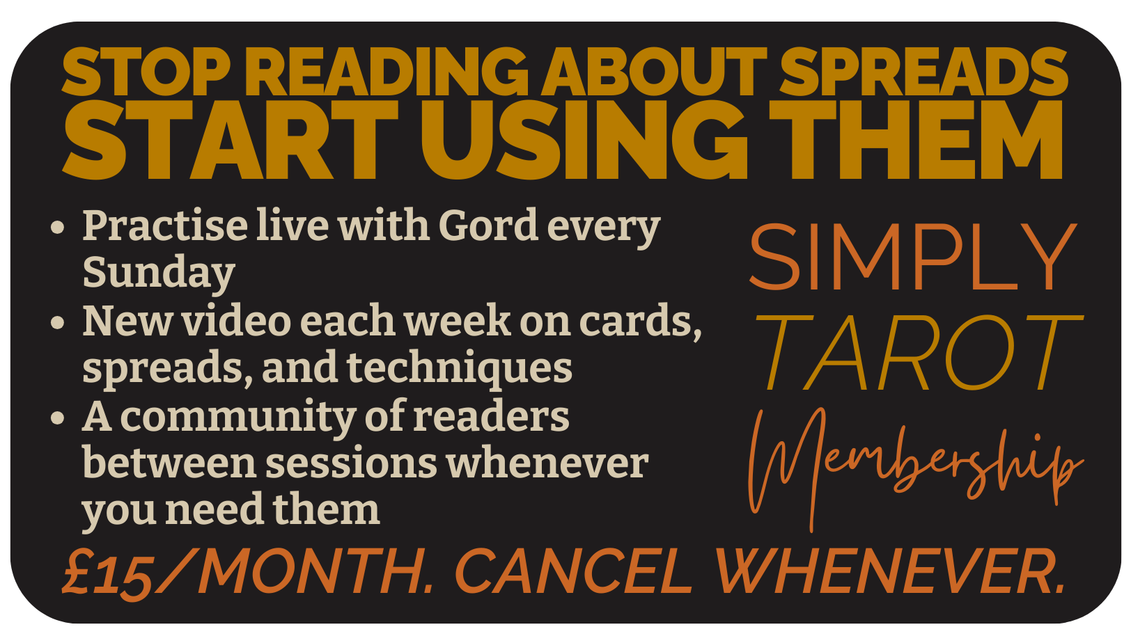 STOP READING ABOUT SPREADS
START USING THEM
Join Simply Tarot Membership
A community of readers between sessions whenever you need them
New video each week on cards, spreads, and techniques
Practise live with Gord every Sunday
£15/month. Cancel whenever.